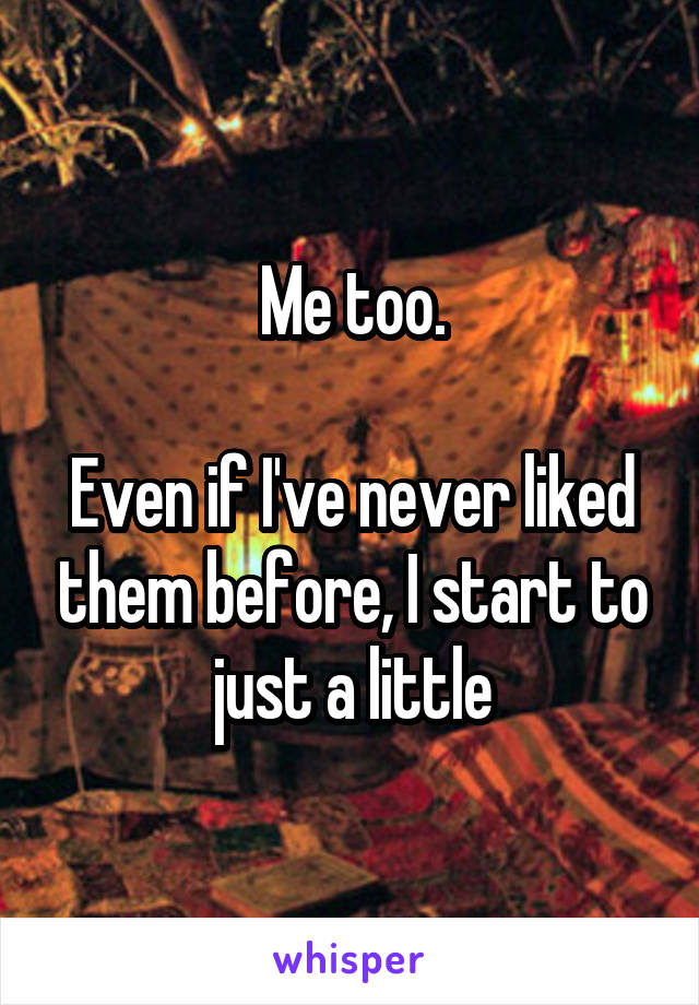 Me too.

Even if I've never liked them before, I start to just a little