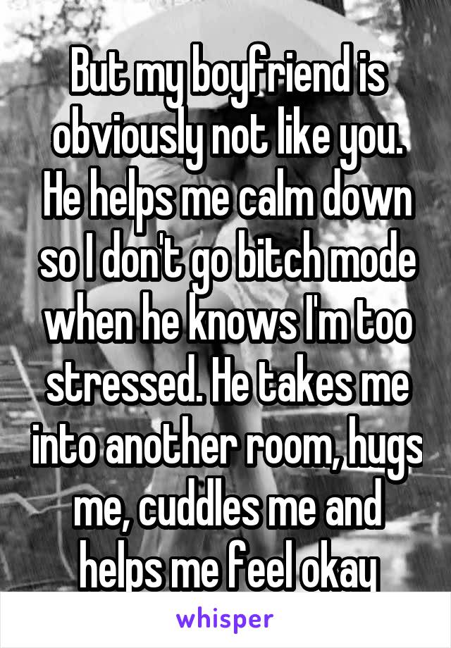 But my boyfriend is obviously not like you. He helps me calm down so I don't go bitch mode when he knows I'm too stressed. He takes me into another room, hugs me, cuddles me and helps me feel okay