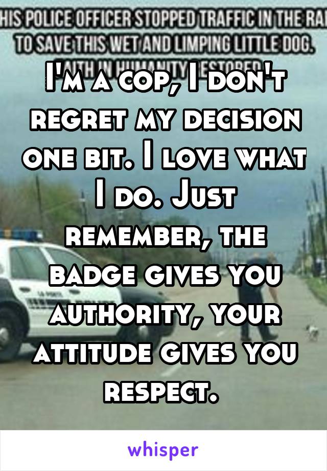 I'm a cop, I don't regret my decision one bit. I love what I do. Just remember, the badge gives you authority, your attitude gives you respect. 