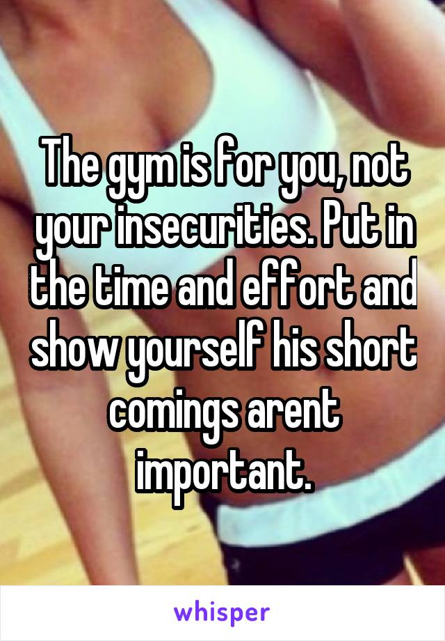 The gym is for you, not your insecurities. Put in the time and effort and show yourself his short comings arent important.