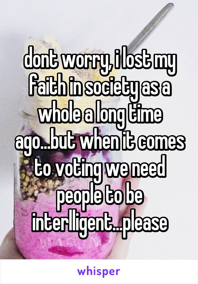 dont worry, i lost my faith in society as a whole a long time ago...but when it comes to voting we need people to be interlligent...please