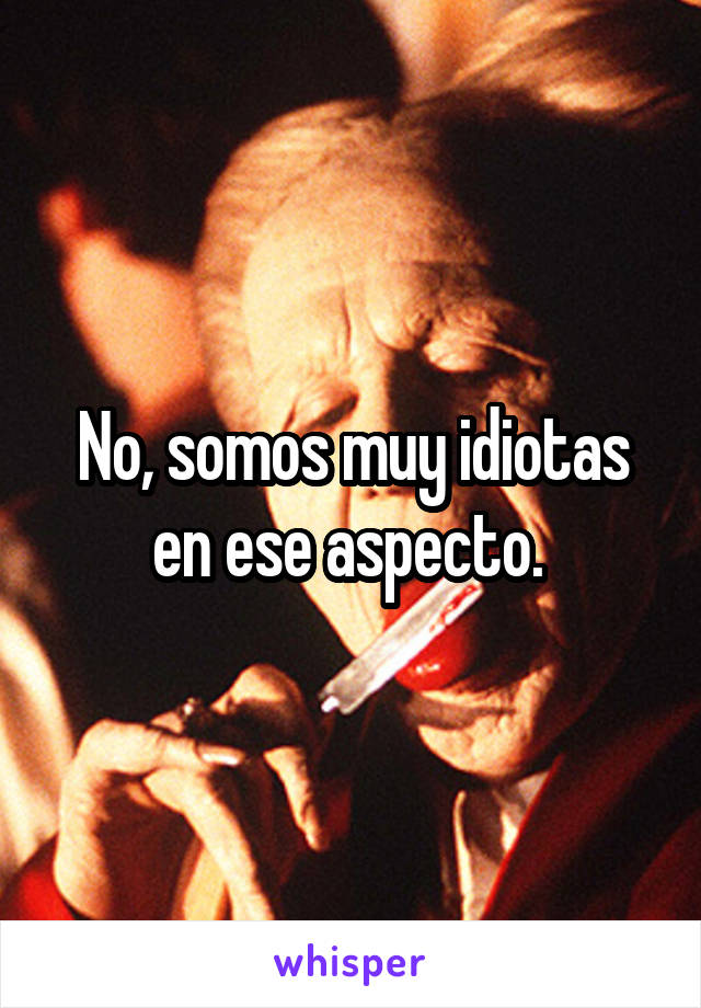 No, somos muy idiotas en ese aspecto. 