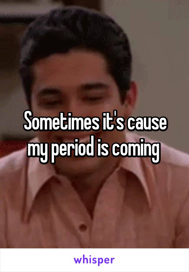 Sometimes it's cause my period is coming 