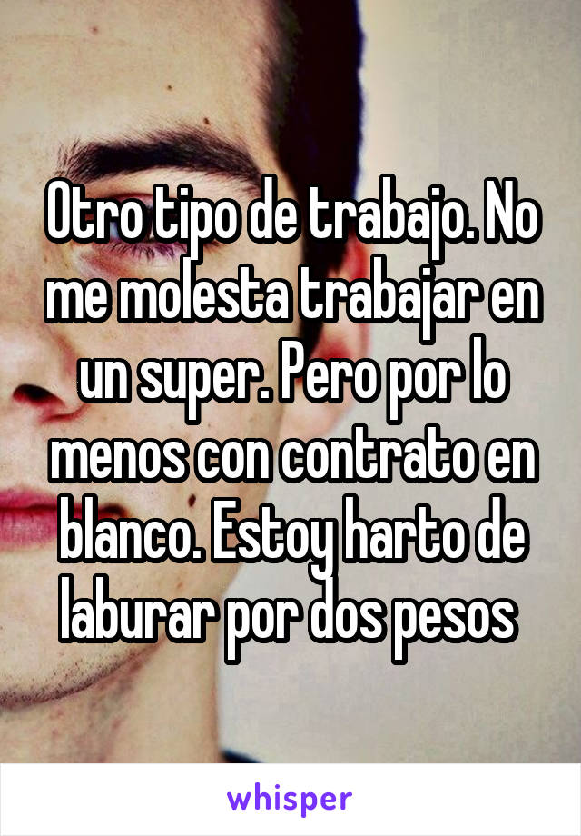 Otro tipo de trabajo. No me molesta trabajar en un super. Pero por lo menos con contrato en blanco. Estoy harto de laburar por dos pesos 