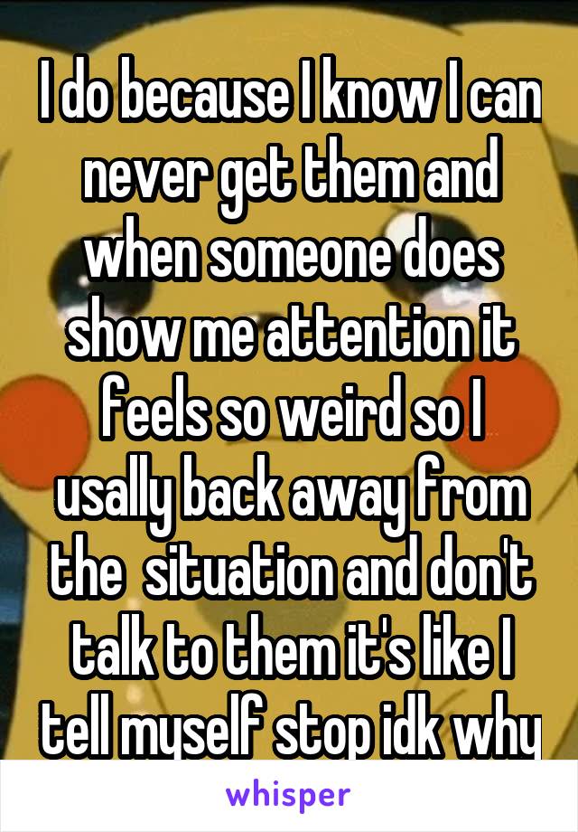 I do because I know I can never get them and when someone does show me attention it feels so weird so I usally back away from the  situation and don't talk to them it's like I tell myself stop idk why