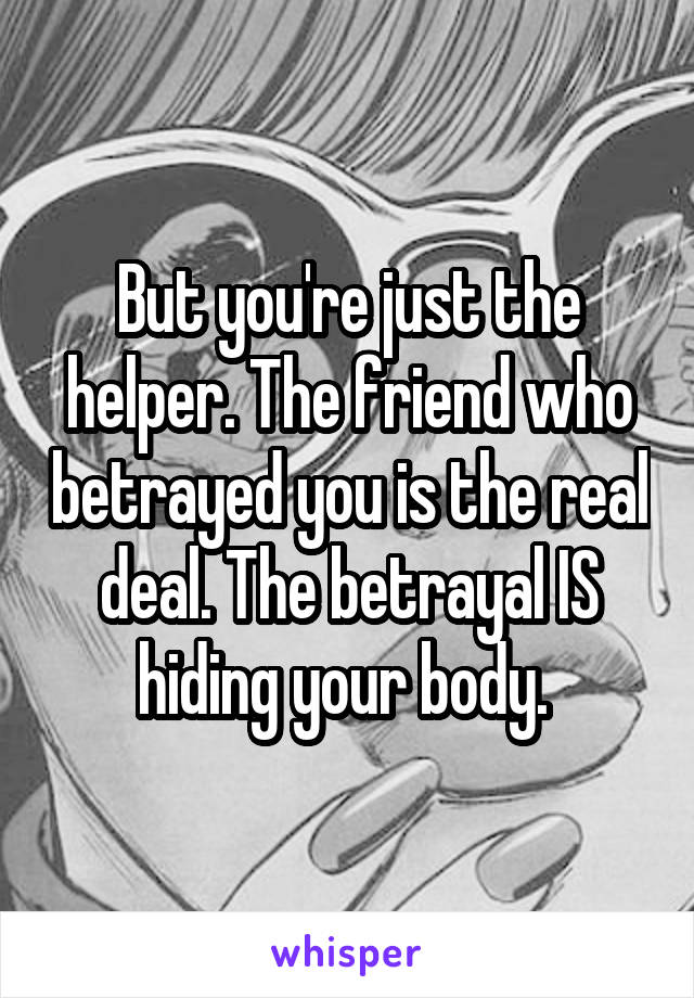 But you're just the helper. The friend who betrayed you is the real deal. The betrayal IS hiding your body. 