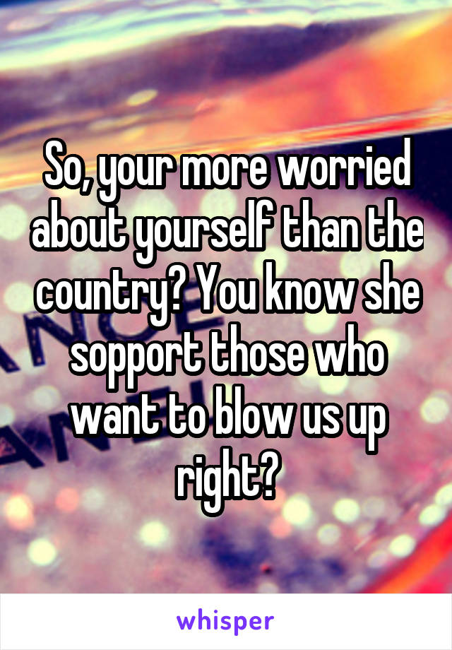 So, your more worried about yourself than the country? You know she sopport those who want to blow us up right?