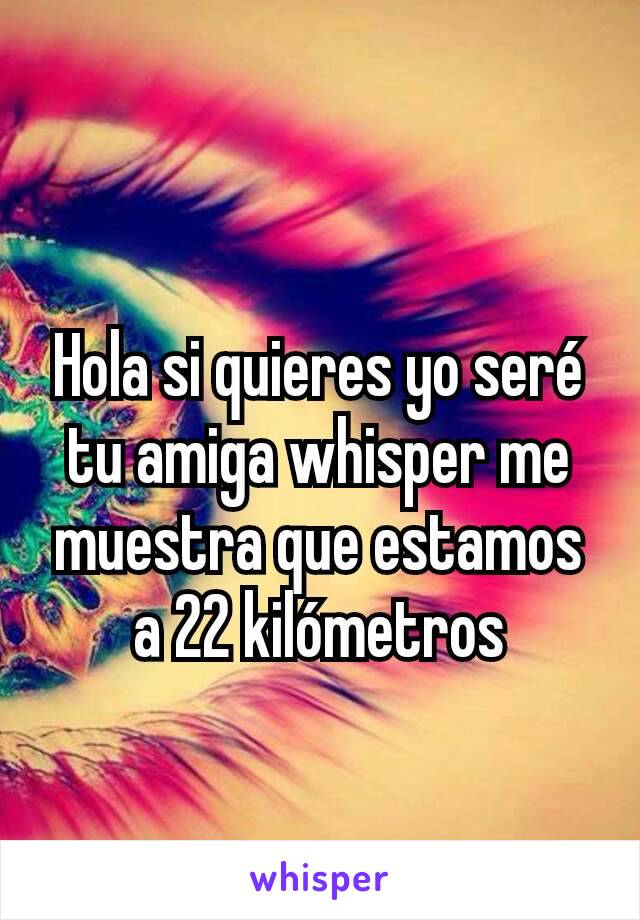 Hola si quieres yo seré tu amiga whisper me muestra que estamos a 22 kilómetros