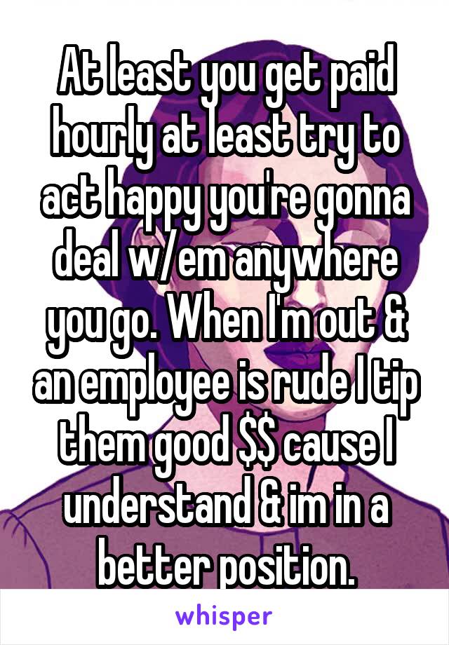 At least you get paid hourly at least try to act happy you're gonna deal w/em anywhere you go. When I'm out & an employee is rude I tip them good $$ cause I understand & im in a better position.