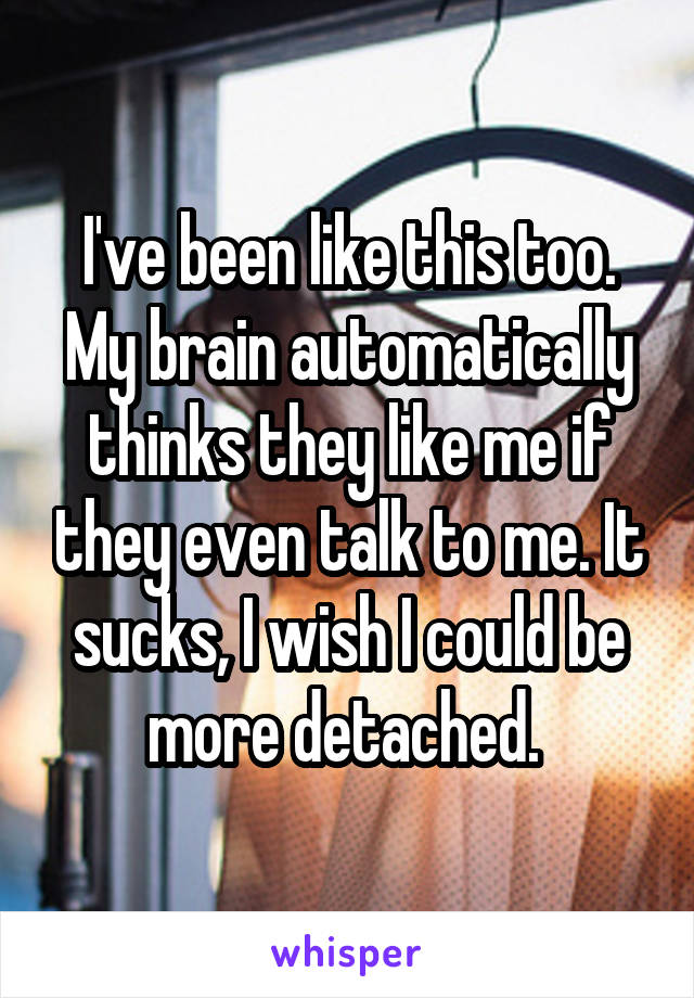 I've been like this too. My brain automatically thinks they like me if they even talk to me. It sucks, I wish I could be more detached. 