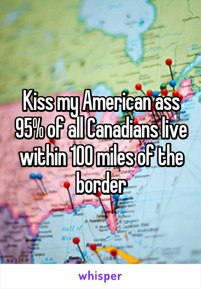 Kiss my American ass 95% of all Canadians live within 100 miles of the border