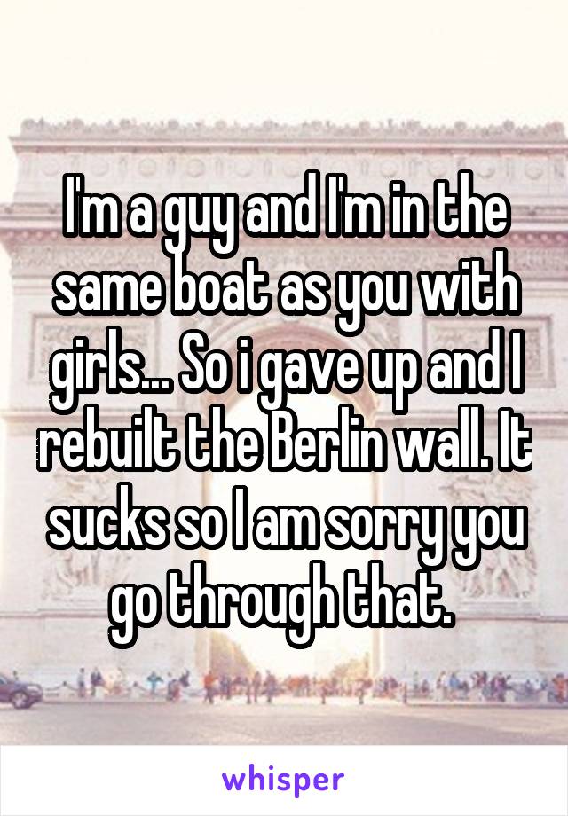 I'm a guy and I'm in the same boat as you with girls... So i gave up and I rebuilt the Berlin wall. It sucks so I am sorry you go through that. 