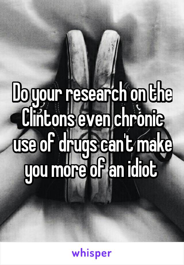 Do your research on the Clintons even chronic use of drugs can't make you more of an idiot 