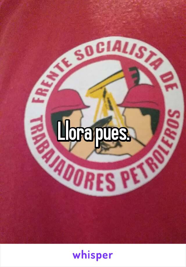 Llora pues.