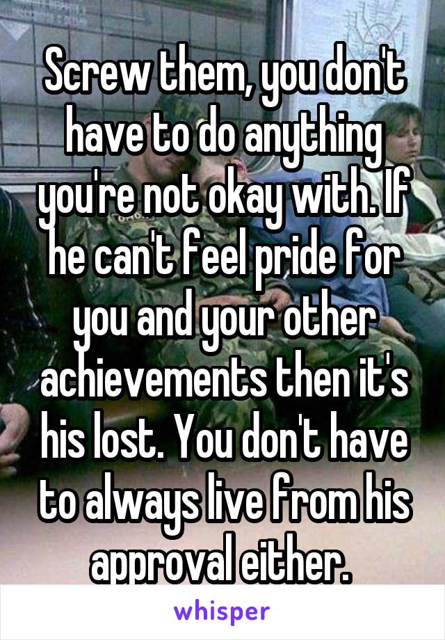 Screw them, you don't have to do anything you're not okay with. If he can't feel pride for you and your other achievements then it's his lost. You don't have to always live from his approval either. 