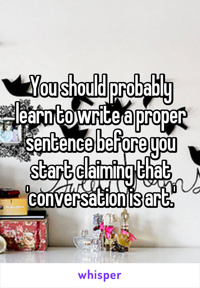 You should probably learn to write a proper sentence before you start claiming that 'conversation is art.'