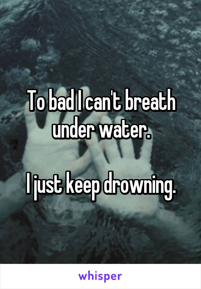 To bad I can't breath under water.

I just keep drowning.