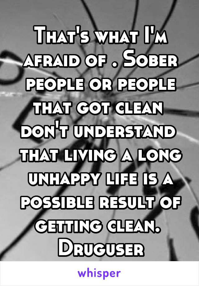 That's what I'm afraid of . Sober people or people that got clean  don't understand  that living a long unhappy life is a possible result of getting clean.  Druguser