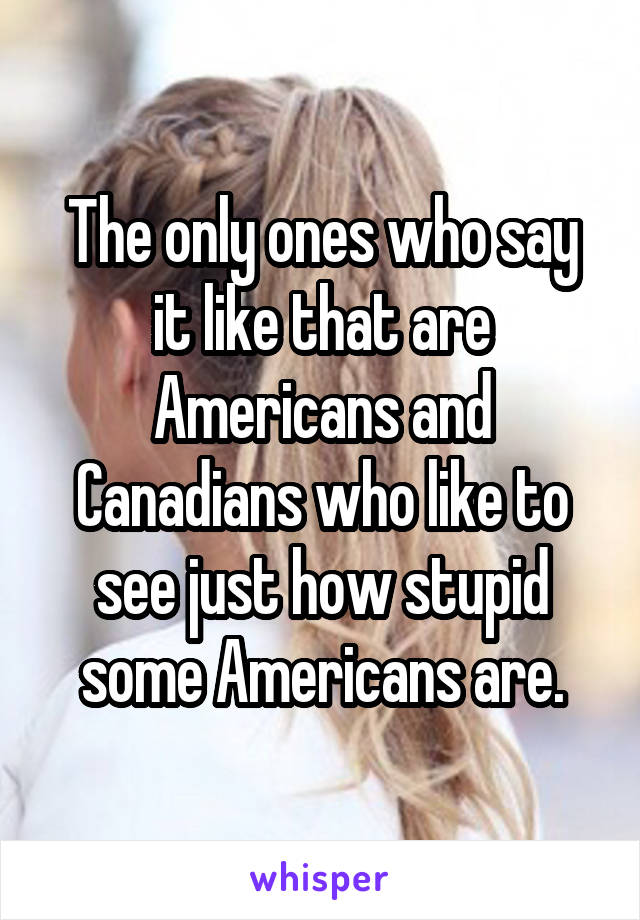 The only ones who say it like that are Americans and Canadians who like to see just how stupid some Americans are.