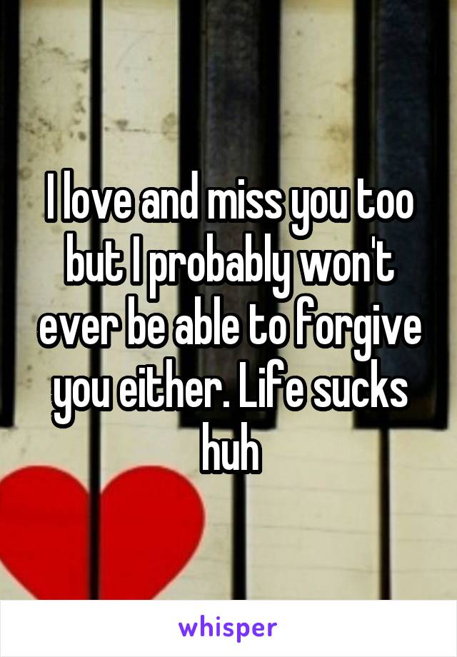 I love and miss you too but I probably won't ever be able to forgive you either. Life sucks huh