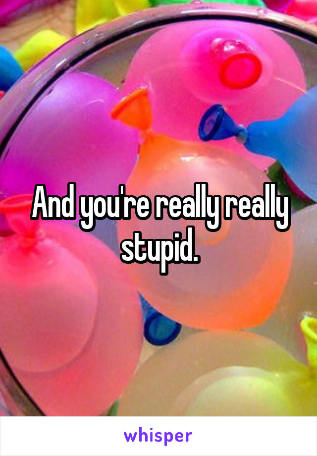 And you're really really stupid.
