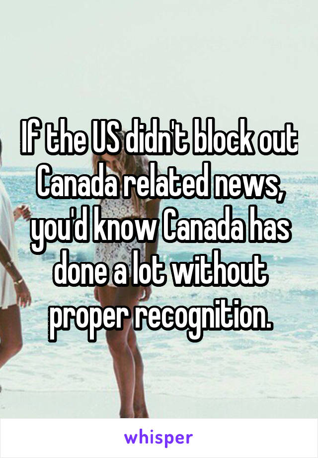 If the US didn't block out Canada related news, you'd know Canada has done a lot without proper recognition.