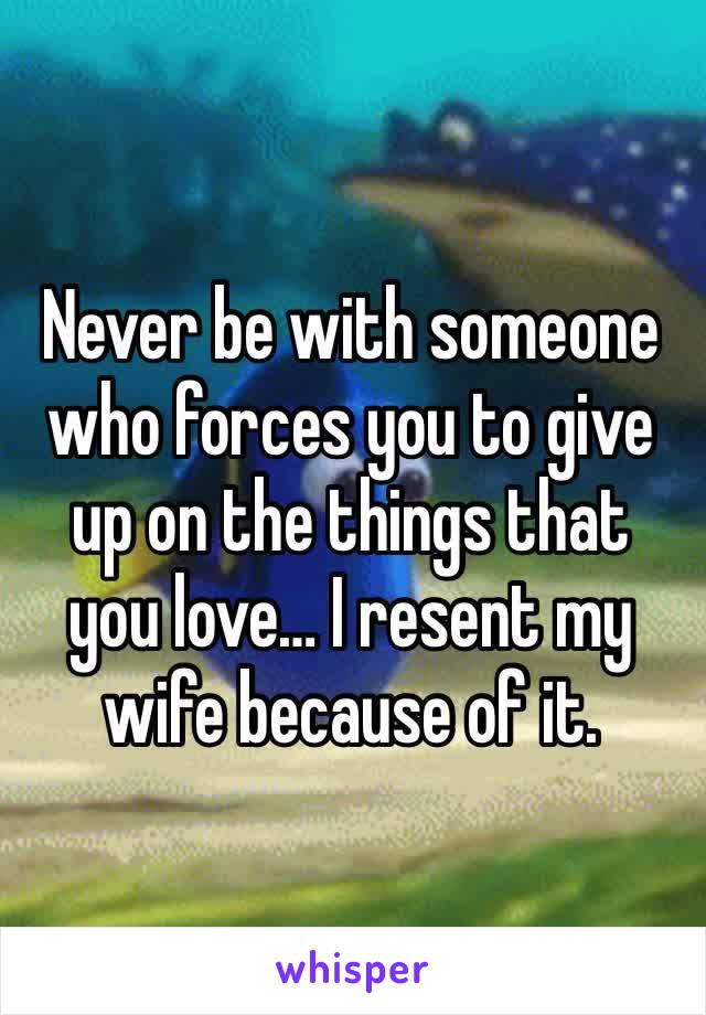 Never be with someone who forces you to give up on the things that you love… I resent my wife because of it.