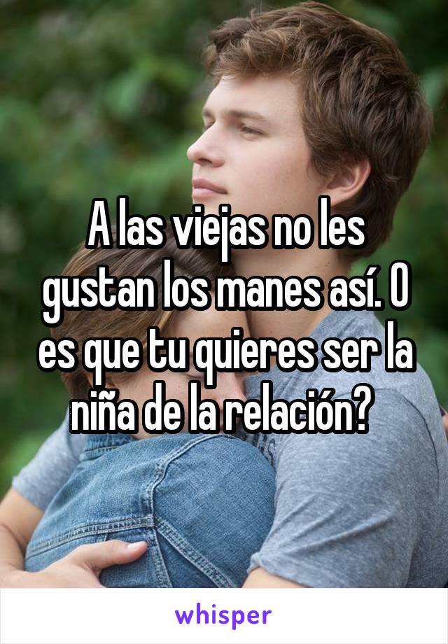 A las viejas no les gustan los manes así. O es que tu quieres ser la niña de la relación? 