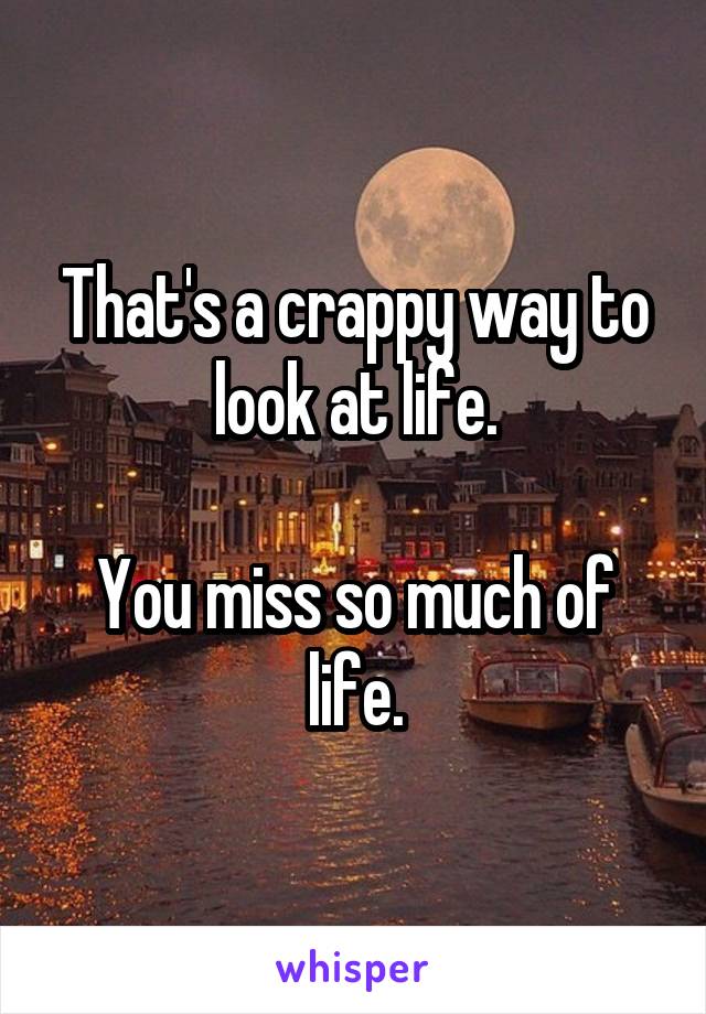 That's a crappy way to look at life.

You miss so much of life.