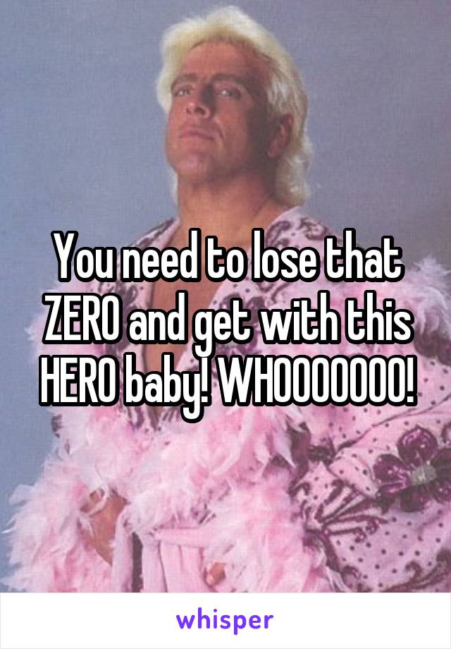 You need to lose that ZERO and get with this HERO baby! WHOOOOOOO!