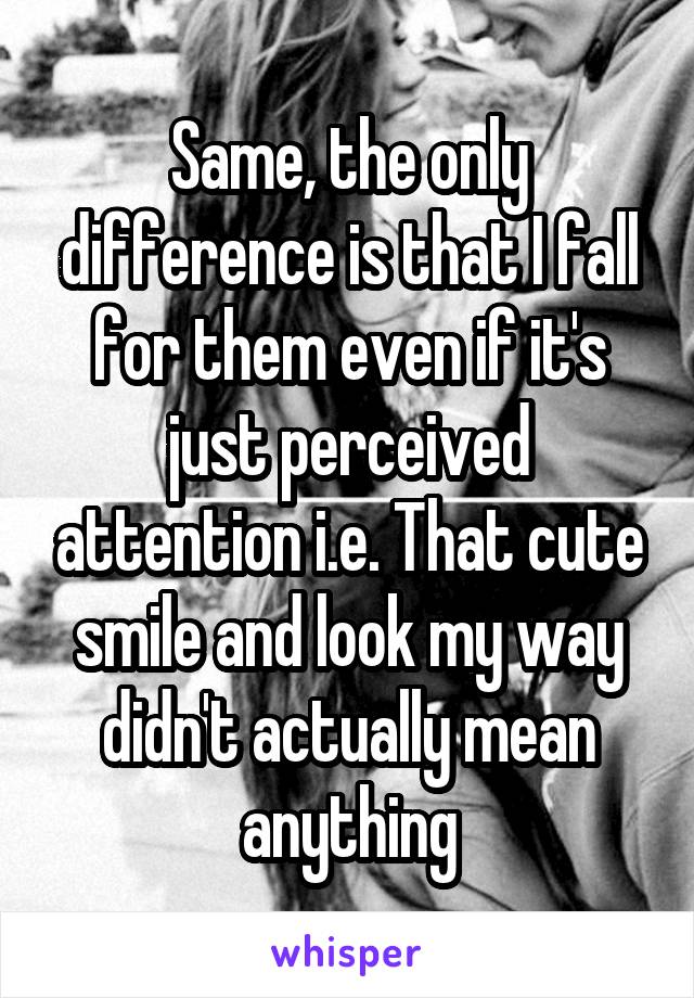 Same, the only difference is that I fall for them even if it's just perceived attention i.e. That cute smile and look my way didn't actually mean anything