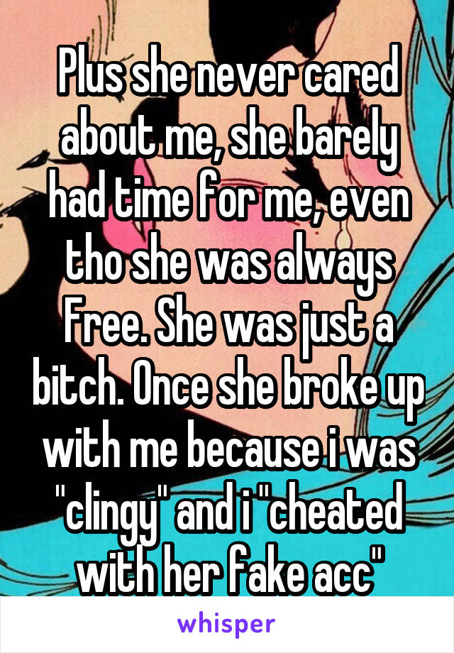 Plus she never cared about me, she barely had time for me, even tho she was always Free. She was just a bitch. Once she broke up with me because i was "clingy" and i "cheated with her fake acc"
