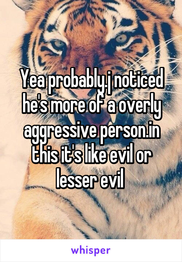 Yea probably.j noticed he's more of a overly aggressive person.in this it's like evil or lesser evil 