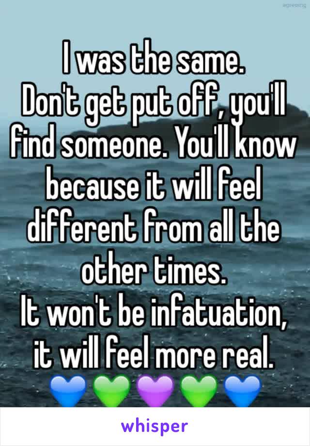 I was the same. 
Don't get put off, you'll find someone. You'll know because it will feel different from all the other times. 
It won't be infatuation, it will feel more real. 
💙💚💜💚💙