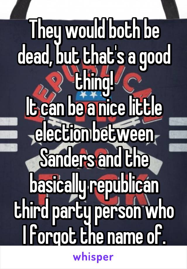 They would both be dead, but that's a good thing!
It can be a nice little election between Sanders and the basically republican third party person who I forgot the name of.