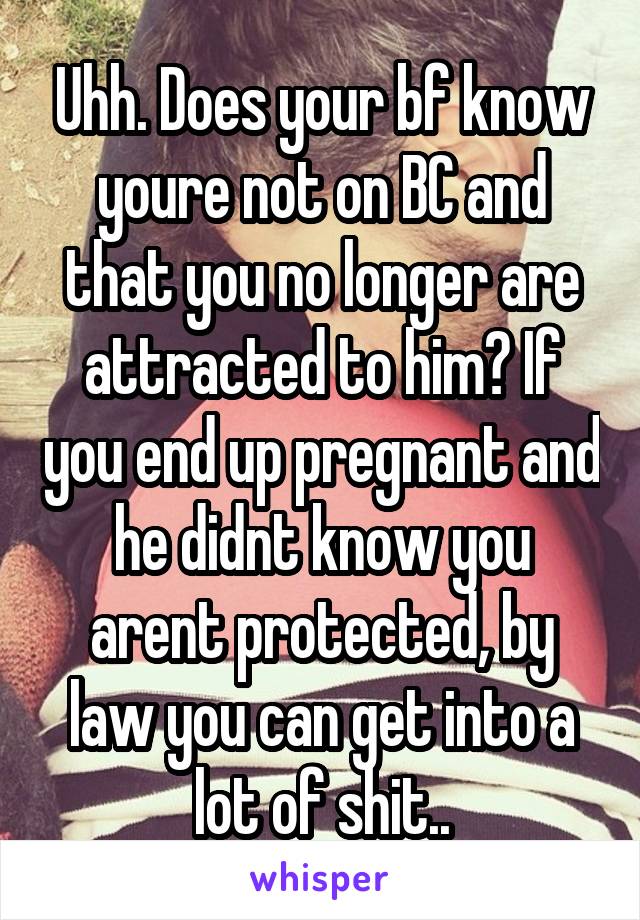 Uhh. Does your bf know youre not on BC and that you no longer are attracted to him? If you end up pregnant and he didnt know you arent protected, by law you can get into a lot of shit..