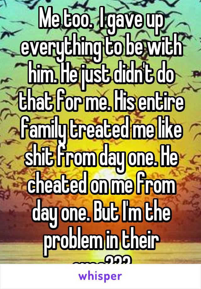 Me too.  I gave up everything to be with him. He just didn't do that for me. His entire family treated me like shit from day one. He cheated on me from day one. But I'm the problem in their eyes???