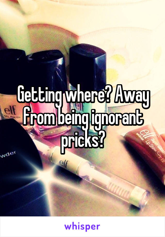 Getting where? Away from being ignorant pricks?