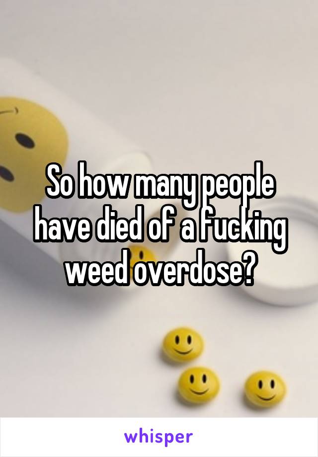 So how many people have died of a fucking weed overdose?