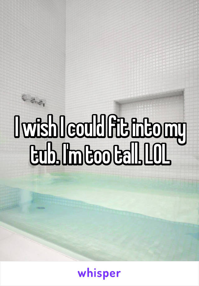 I wish I could fit into my tub. I'm too tall. LOL