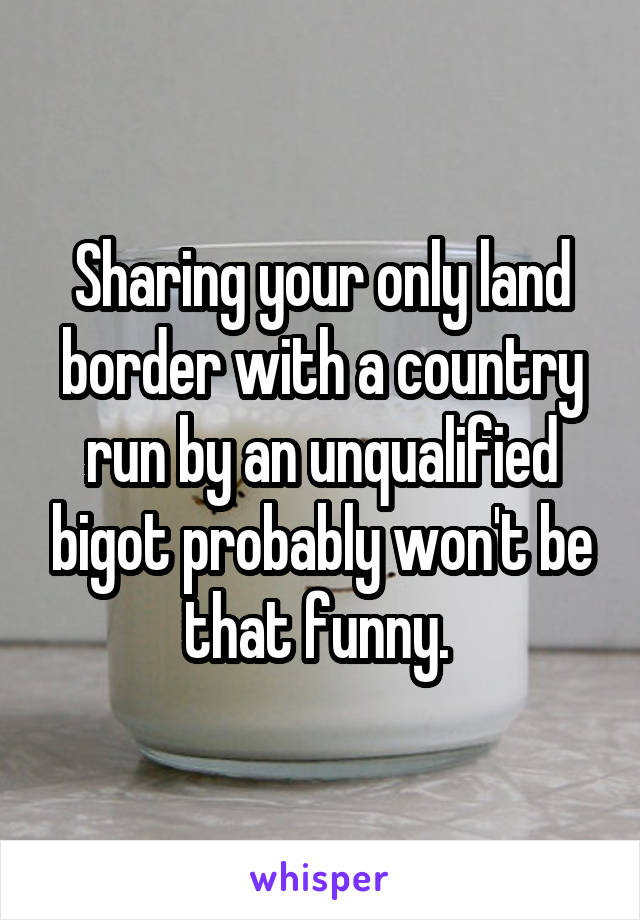 Sharing your only land border with a country run by an unqualified bigot probably won't be that funny. 