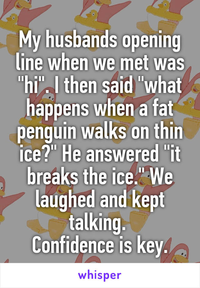 My husbands opening line when we met was "hi". I then said "what happens when a fat penguin walks on thin ice?" He answered "it breaks the ice." We laughed and kept talking. 
Confidence is key.