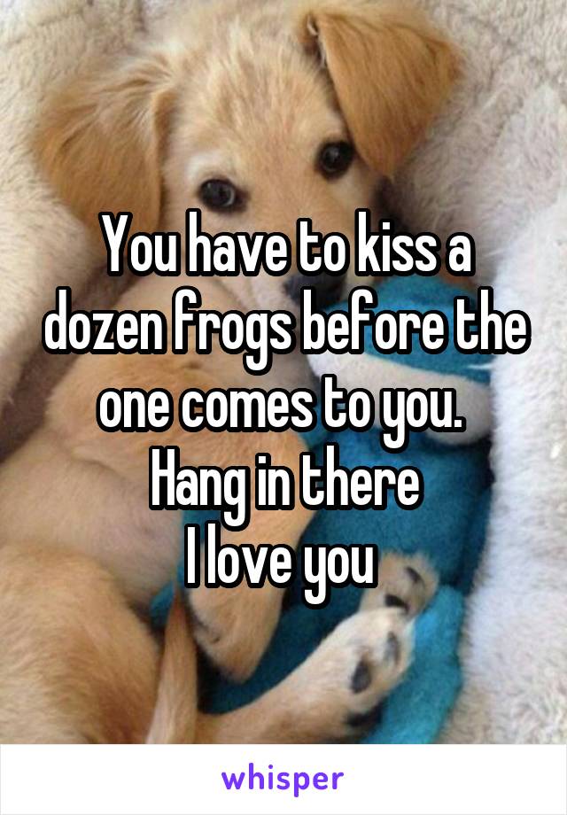 You have to kiss a dozen frogs before the one comes to you. 
Hang in there
I love you 