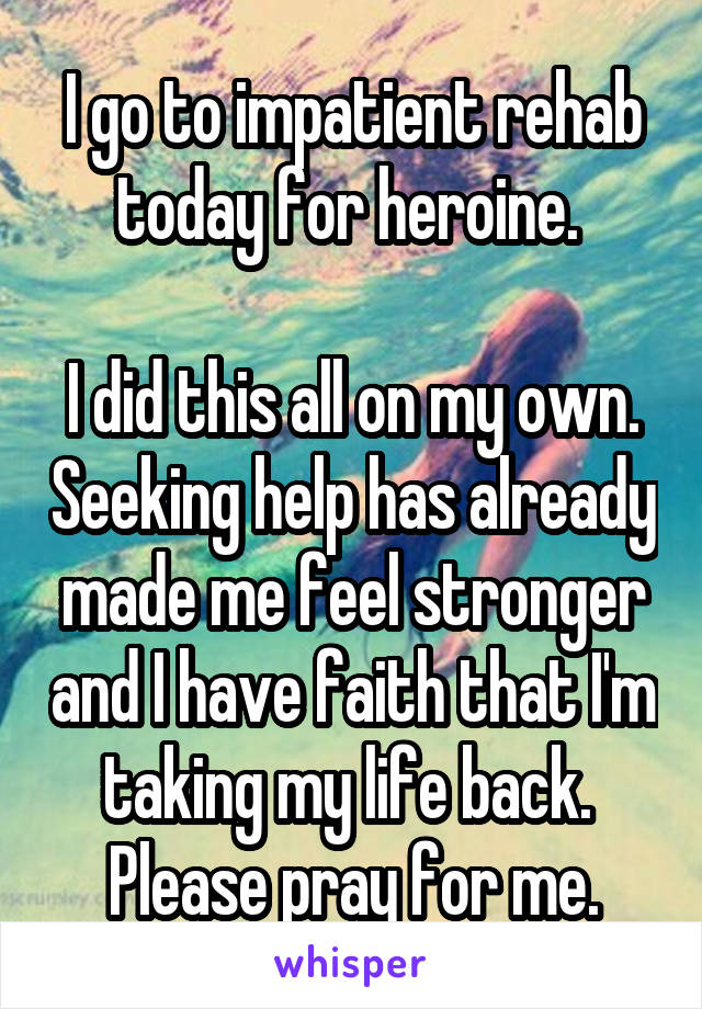 I go to impatient rehab today for heroine. 

I did this all on my own. Seeking help has already made me feel stronger and I have faith that I'm taking my life back. 
Please pray for me.