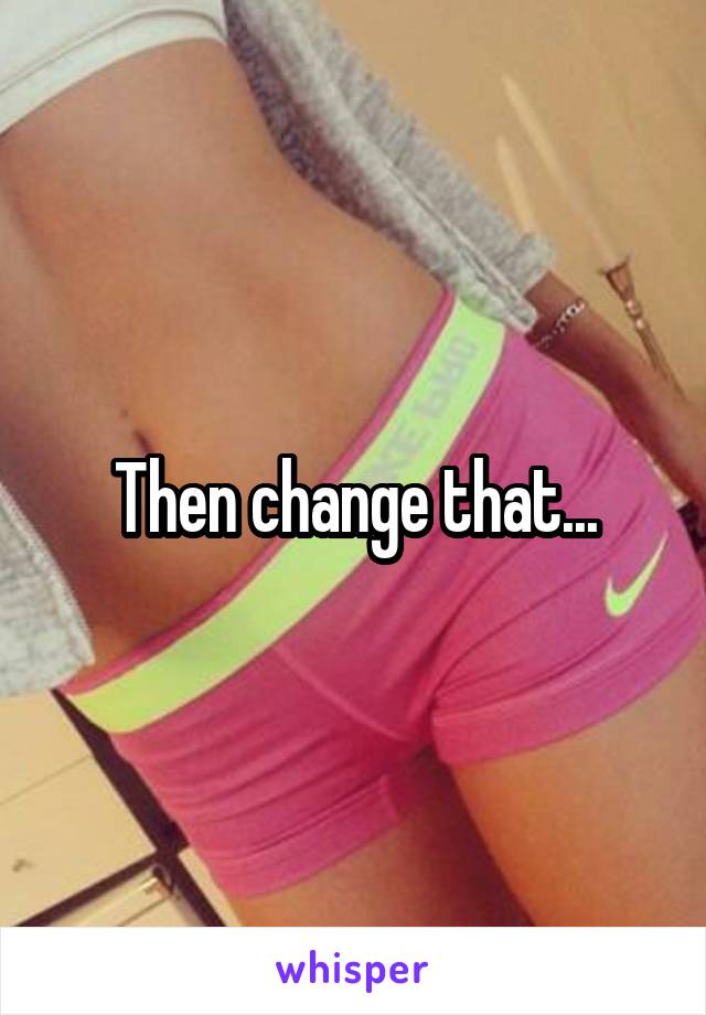 Then change that...