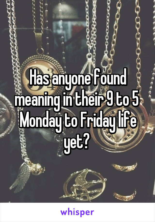 Has anyone found meaning in their 9 to 5  Monday to Friday life yet? 