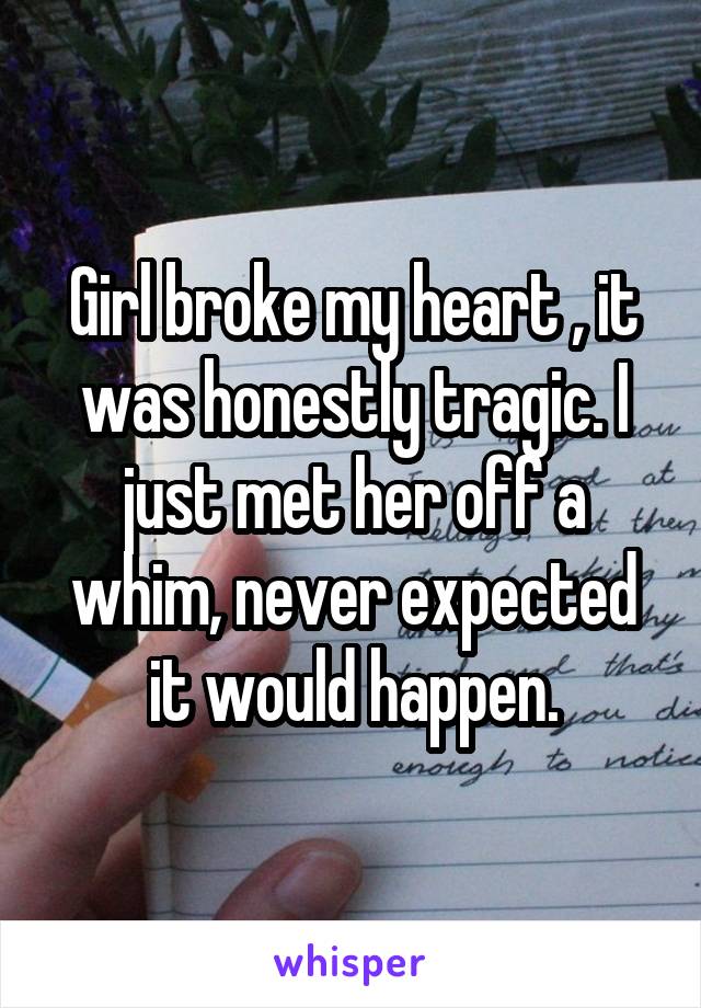 Girl broke my heart , it was honestly tragic. I just met her off a whim, never expected it would happen.