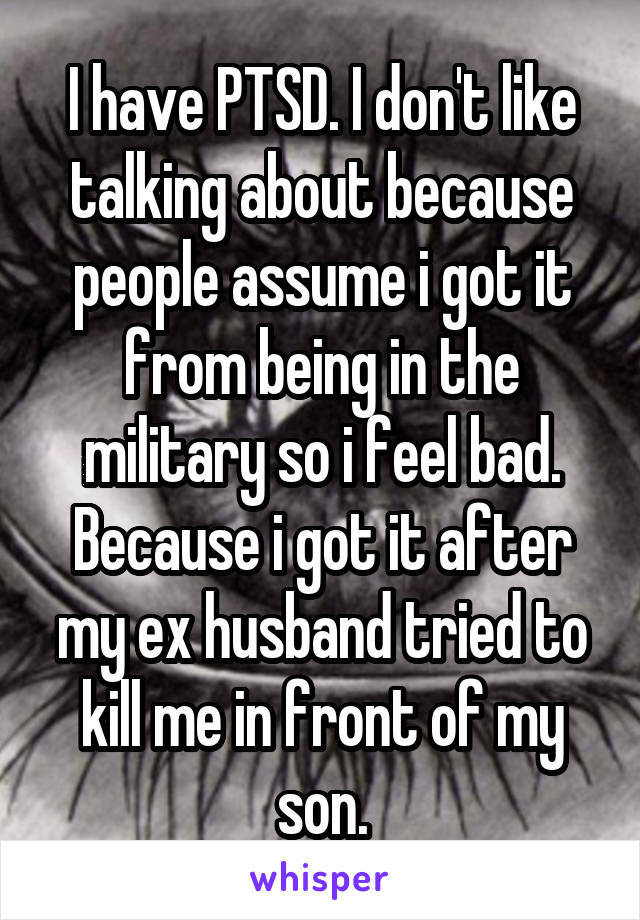 I have PTSD. I don't like talking about because people assume i got it from being in the military so i feel bad. Because i got it after my ex husband tried to kill me in front of my son.