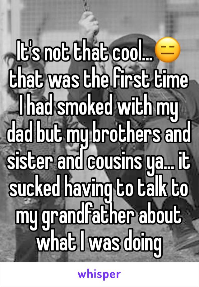 It's not that cool...😑 that was the first time I had smoked with my dad but my brothers and sister and cousins ya... it sucked having to talk to my grandfather about what I was doing 