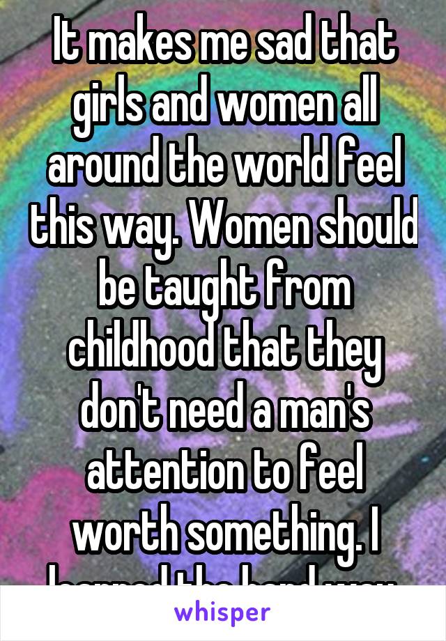 It makes me sad that girls and women all around the world feel this way. Women should be taught from childhood that they don't need a man's attention to feel worth something. I learned the hard way.